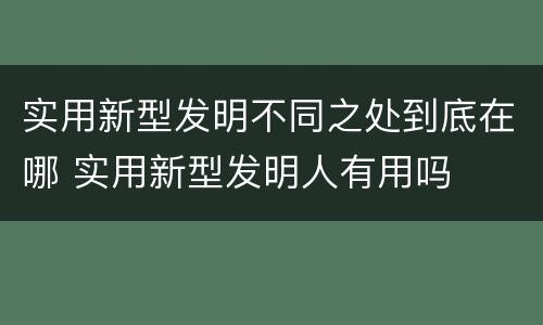实用新型发明不同之处到底在哪 实用新型发明人有用吗