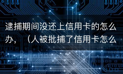 逮捕期间没还上信用卡的怎么办，（人被批捕了信用卡怎么还）