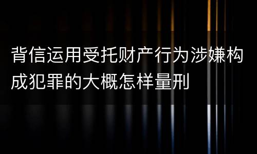背信运用受托财产行为涉嫌构成犯罪的大概怎样量刑