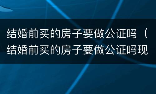 结婚前买的房子要做公证吗（结婚前买的房子要做公证吗现在）
