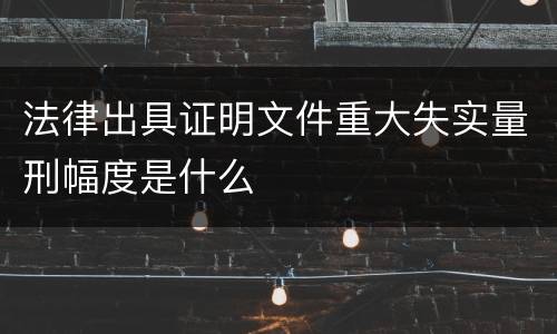 法律出具证明文件重大失实量刑幅度是什么