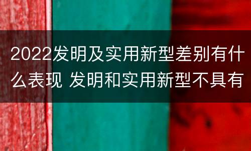 2022发明及实用新型差别有什么表现 发明和实用新型不具有什么特性