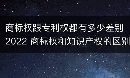 商标权跟专利权都有多少差别2022 商标权和知识产权的区别