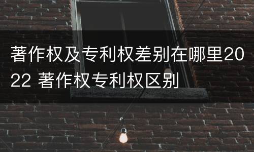 著作权及专利权差别在哪里2022 著作权专利权区别