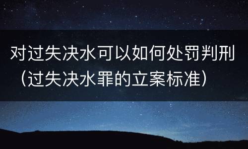 对过失决水可以如何处罚判刑（过失决水罪的立案标准）