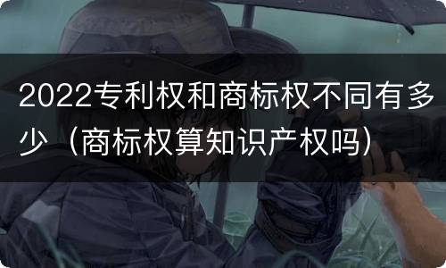 2022专利权和商标权不同有多少（商标权算知识产权吗）