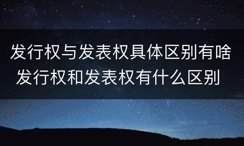 发行权与发表权具体区别有啥 发行权和发表权有什么区别