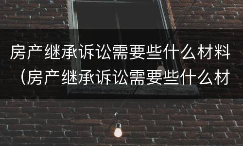 房产继承诉讼需要些什么材料（房产继承诉讼需要些什么材料和手续）