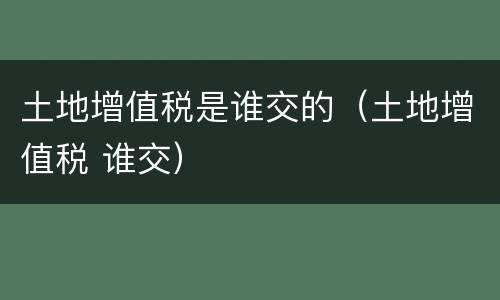 土地增值税是谁交的（土地增值税 谁交）
