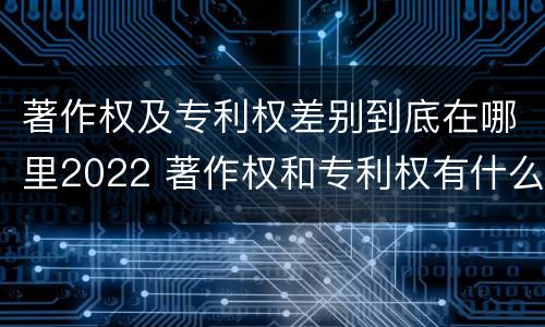 著作权及专利权差别到底在哪里2022 著作权和专利权有什么区别