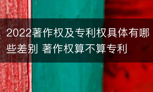 2022著作权及专利权具体有哪些差别 著作权算不算专利