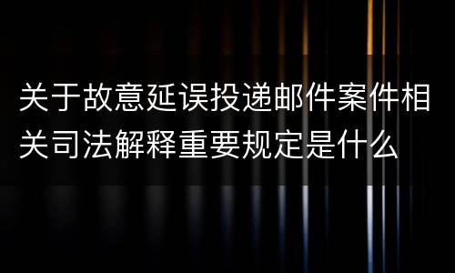 关于故意延误投递邮件案件相关司法解释重要规定是什么