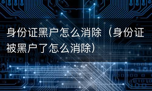身份证黑户怎么消除（身份证被黑户了怎么消除）