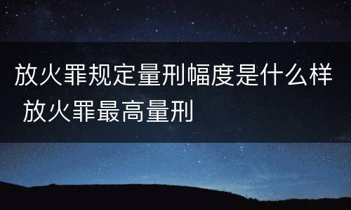 放火罪规定量刑幅度是什么样 放火罪最高量刑