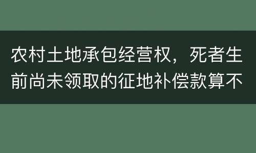农村土地承包经营权，死者生前尚未领取的征地补偿款算不算遗产