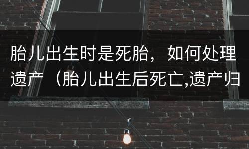 胎儿出生时是死胎，如何处理遗产（胎儿出生后死亡,遗产归母亲?）