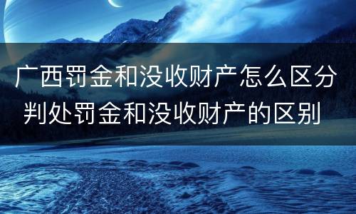 广西罚金和没收财产怎么区分 判处罚金和没收财产的区别