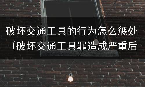 破坏交通工具的行为怎么惩处（破坏交通工具罪造成严重后果）