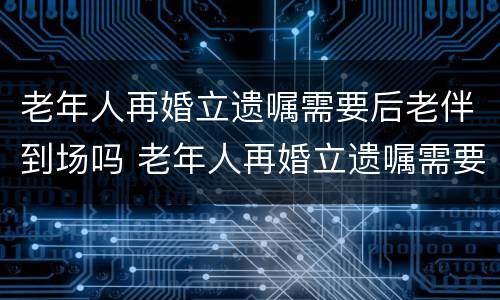 老年人再婚立遗嘱需要后老伴到场吗 老年人再婚立遗嘱需要后老伴到场吗