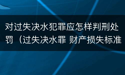 对过失决水犯罪应怎样判刑处罚（过失决水罪 财产损失标准）