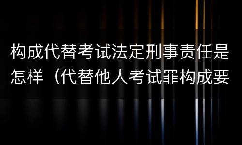 构成代替考试法定刑事责任是怎样（代替他人考试罪构成要件有何规定）