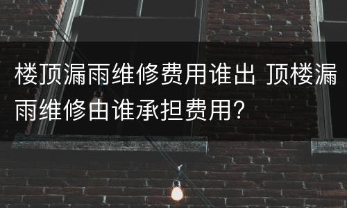 楼顶漏雨维修费用谁出 顶楼漏雨维修由谁承担费用?