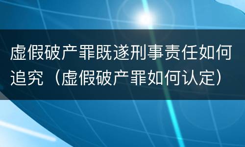 虚假破产罪既遂刑事责任如何追究（虚假破产罪如何认定）