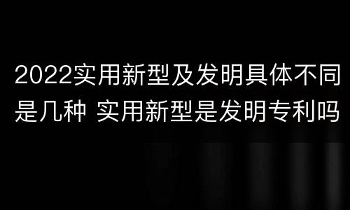 2022实用新型及发明具体不同是几种 实用新型是发明专利吗