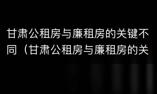 甘肃公租房与廉租房的关键不同（甘肃公租房与廉租房的关键不同之处）