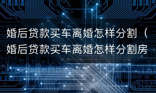 婚后贷款买车离婚怎样分割（婚后贷款买车离婚怎样分割房产）