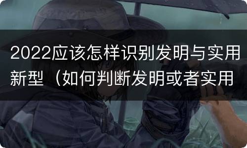 2022应该怎样识别发明与实用新型（如何判断发明或者实用新型的新颖性）