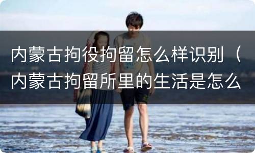 内蒙古拘役拘留怎么样识别（内蒙古拘留所里的生活是怎么样的）
