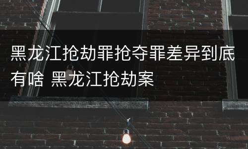 黑龙江抢劫罪抢夺罪差异到底有啥 黑龙江抢劫案
