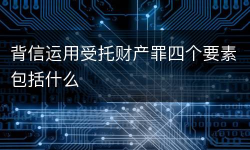 背信运用受托财产罪四个要素包括什么