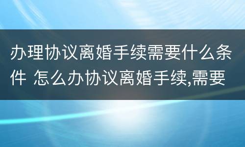 办理协议离婚手续需要什么条件 怎么办协议离婚手续,需要准备哪些材料?