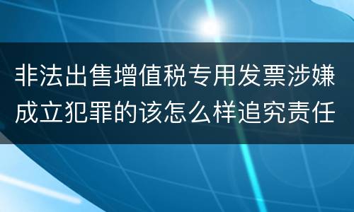 非法出售增值税专用发票涉嫌成立犯罪的该怎么样追究责任