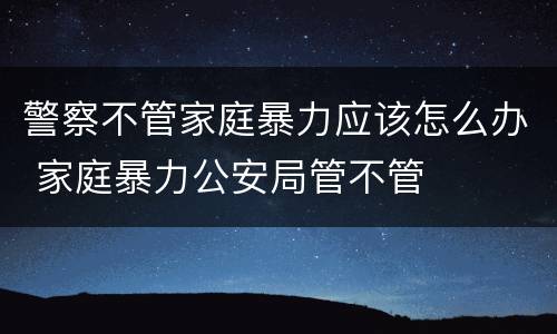 警察不管家庭暴力应该怎么办 家庭暴力公安局管不管