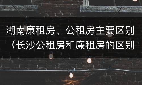 湖南廉租房、公租房主要区别（长沙公租房和廉租房的区别）
