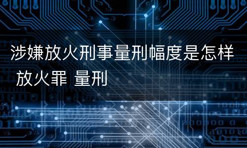 涉嫌放火刑事量刑幅度是怎样 放火罪 量刑