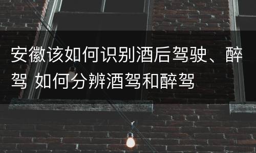 安徽该如何识别酒后驾驶、醉驾 如何分辨酒驾和醉驾