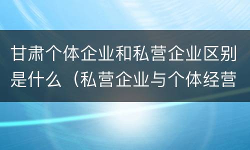 甘肃个体企业和私营企业区别是什么（私营企业与个体经营企业的区别）