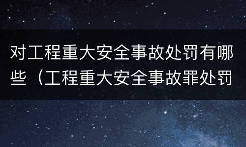 对工程重大安全事故处罚有哪些（工程重大安全事故罪处罚是什么）