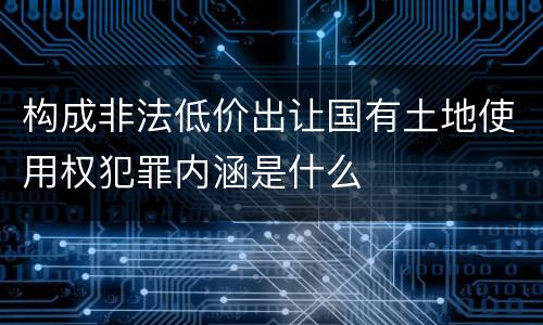 构成非法低价出让国有土地使用权犯罪内涵是什么