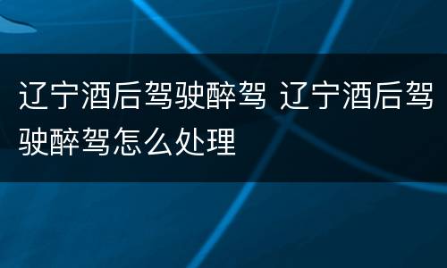 辽宁酒后驾驶醉驾 辽宁酒后驾驶醉驾怎么处理