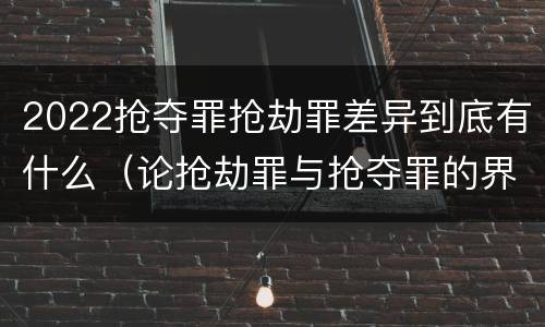 2022抢夺罪抢劫罪差异到底有什么（论抢劫罪与抢夺罪的界限）