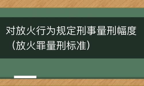 对放火行为规定刑事量刑幅度（放火罪量刑标准）