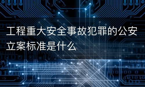 工程重大安全事故犯罪的公安立案标准是什么