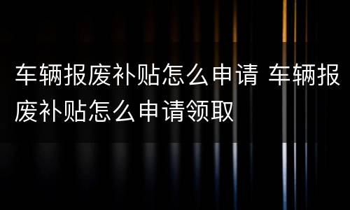 车辆报废补贴怎么申请 车辆报废补贴怎么申请领取