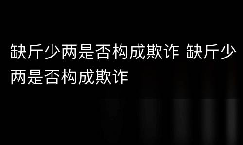 缺斤少两是否构成欺诈 缺斤少两是否构成欺诈