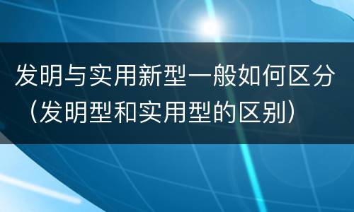 发明与实用新型一般如何区分（发明型和实用型的区别）